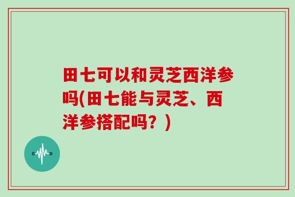 田七可以和灵芝西洋参吗(田七能与灵芝、西洋参搭配吗?)