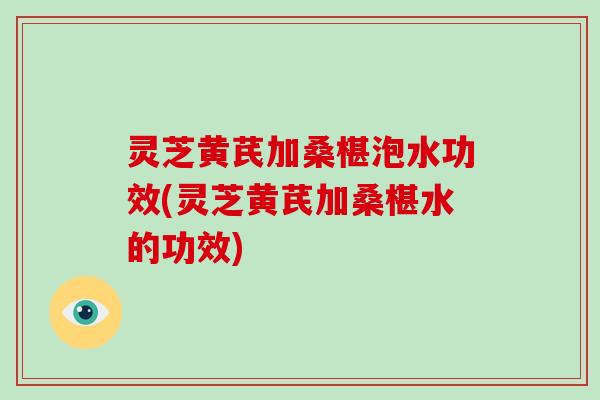 灵芝黄芪加桑椹泡水功效(灵芝黄芪加桑椹水的功效)