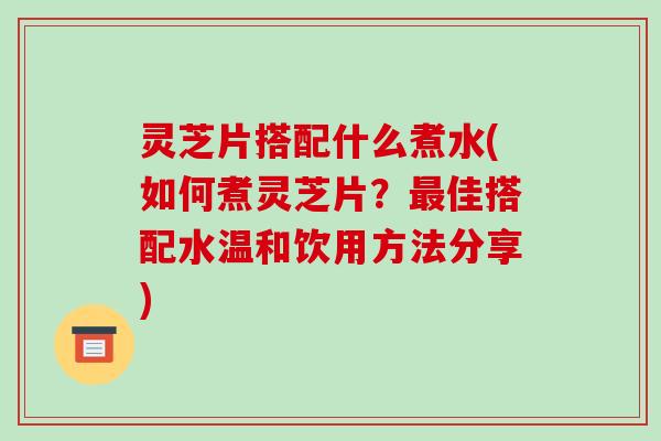 灵芝片搭配什么煮水(如何煮灵芝片?最佳搭配水温和饮用方法分享)