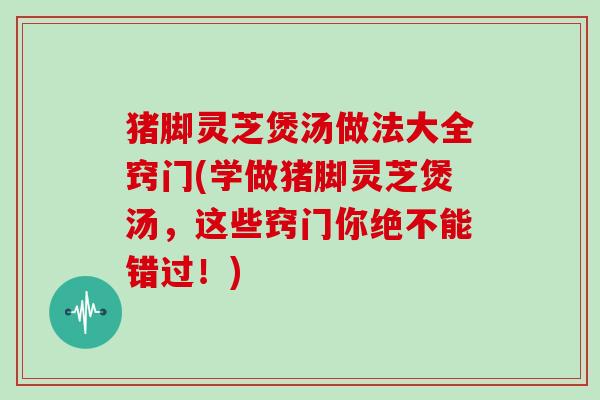 猪脚灵芝煲汤做法大全窍门(学做猪脚灵芝煲汤,这些窍门你绝不能错过!)