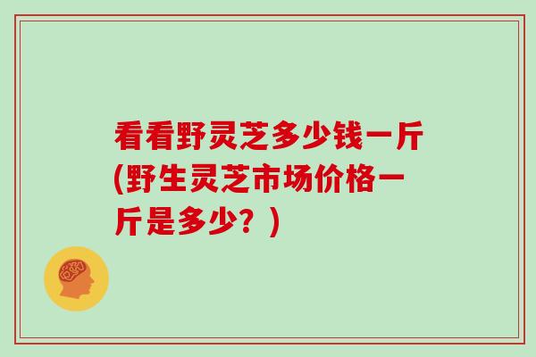 看看野灵芝多少钱一斤(野生灵芝市场价格一斤是多少?)