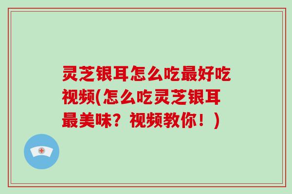 灵芝银耳怎么吃最好吃视频(怎么吃灵芝银耳最美味?视频教你!)