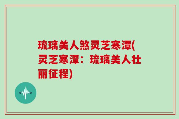 琉璃美人煞灵芝寒潭(灵芝寒潭:琉璃美人壮丽征程)