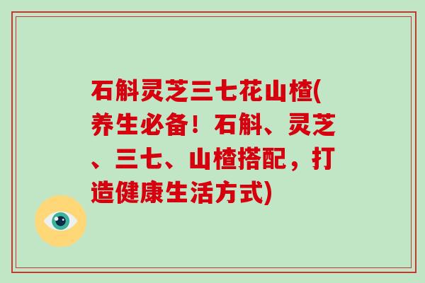 石斛灵芝三七花山楂(养生必备！石斛、灵芝、三七、山楂搭配，打造健康生活方式)
