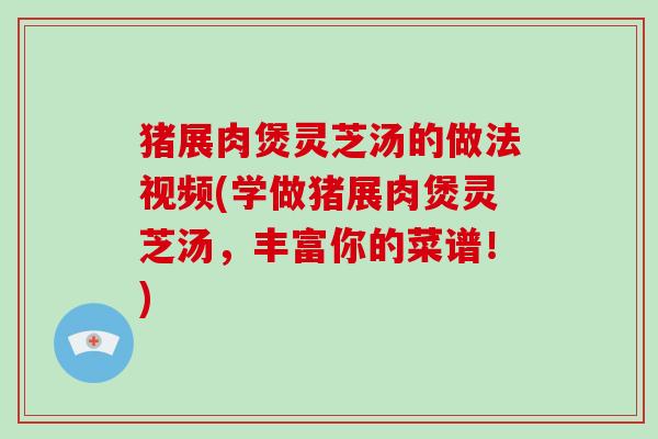 猪展肉煲灵芝汤的做法视频(学做猪展肉煲灵芝汤,丰富你的菜谱!)