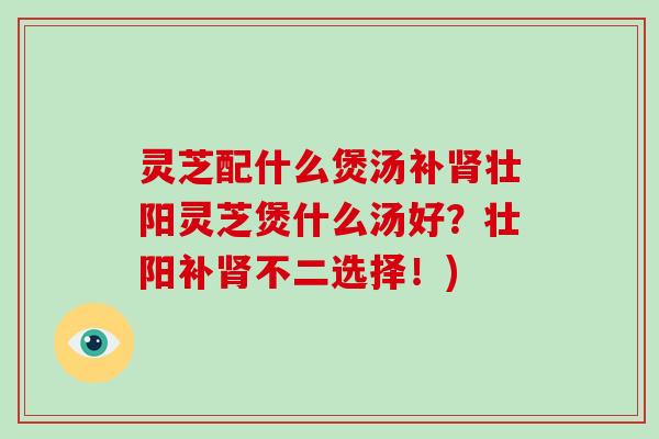 灵芝配什么煲汤补肾壮阳灵芝煲什么汤好？壮阳补肾不二选择！)