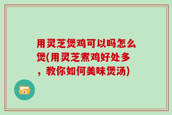 用灵芝煲鸡可以吗怎么煲(用灵芝煮鸡好处多,教你如何美味煲汤)