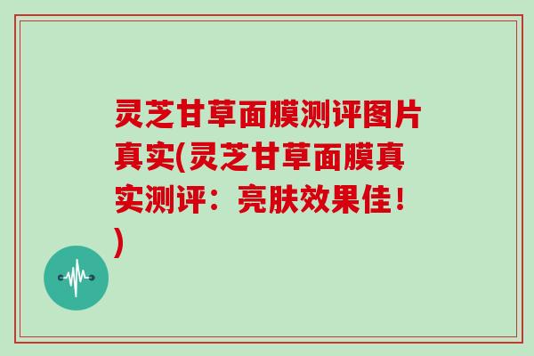 灵芝甘草面膜测评图片真实(灵芝甘草面膜真实测评:亮肤效果佳!)