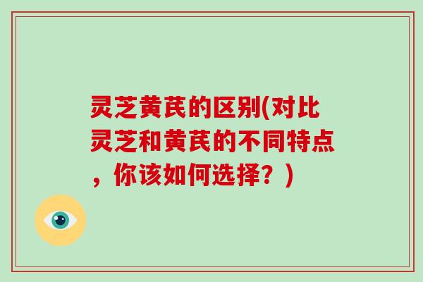 灵芝黄芪的区别(对比灵芝和黄芪的不同特点,你该如何选择?)