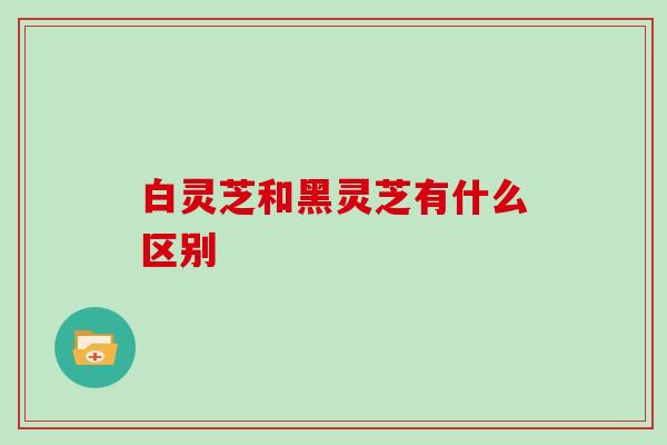 白灵芝和黑灵芝有什么区别