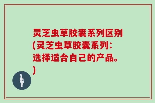 灵芝虫草胶囊系列区别(灵芝虫草胶囊系列：选择适合自己的产品。)