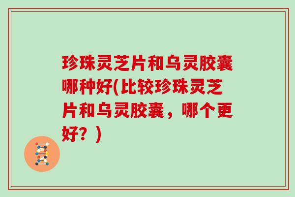 珍珠灵芝片和乌灵胶囊哪种好(比较珍珠灵芝片和乌灵胶囊，哪个更好？)