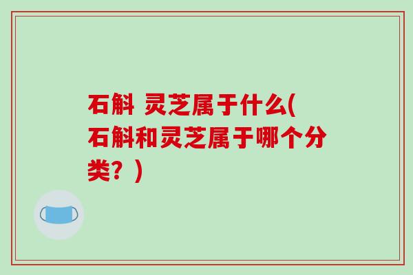 石斛 灵芝属于什么(石斛和灵芝属于哪个分类?)