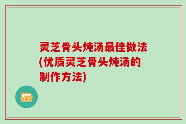灵芝骨头炖汤最佳做法(优质灵芝骨头炖汤的制作方法)