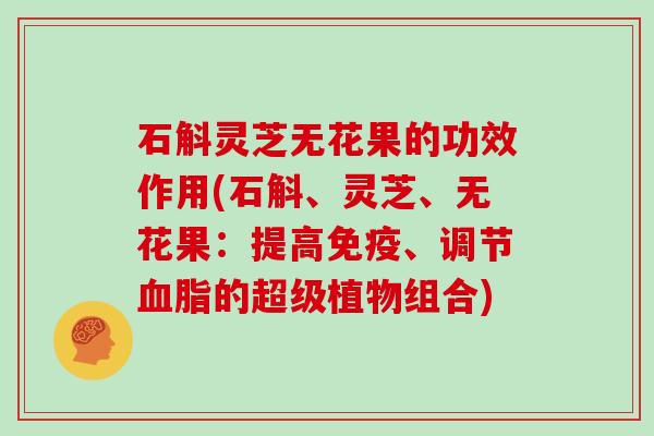 石斛灵芝无花果的功效作用(石斛、灵芝、无花果:提高免疫、调节血脂的超级植物组合)