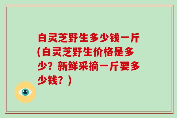 白灵芝野生多少钱一斤(白灵芝野生价格是多少？新鲜采摘一斤要多少钱？)