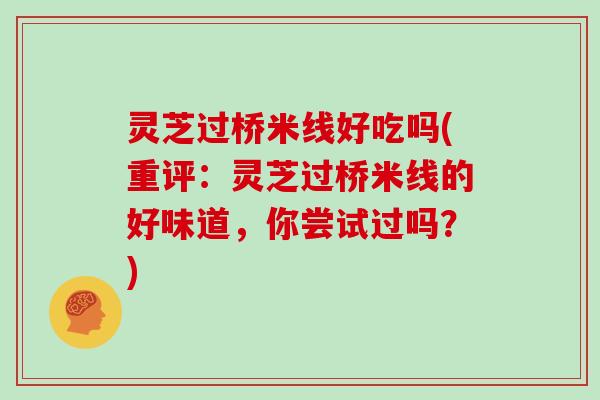 灵芝过桥米线好吃吗(重评:灵芝过桥米线的好味道,你尝试过吗?)