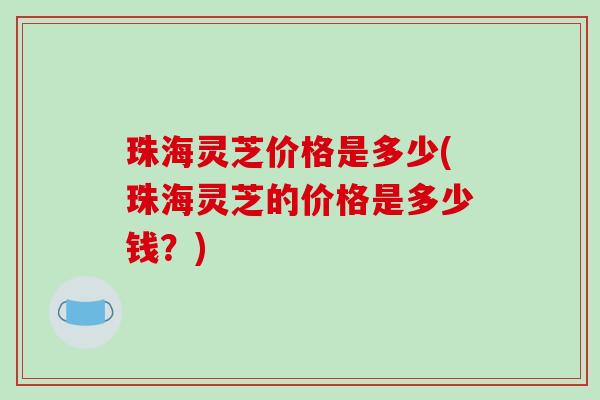 珠海灵芝价格是多少(珠海灵芝的价格是多少钱?)