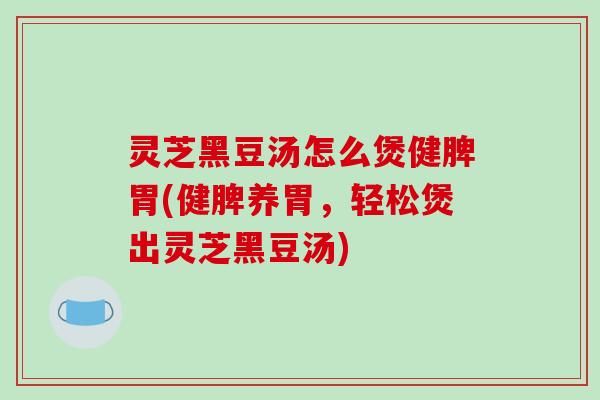 灵芝黑豆汤怎么煲健脾胃(健脾养胃，轻松煲出灵芝黑豆汤)