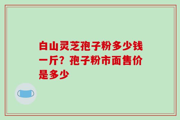 白山灵芝孢子粉多少钱一斤？孢子粉市面售价是多少