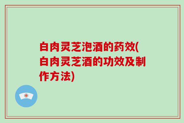 白肉灵芝泡酒的药效(白肉灵芝酒的功效及制作方法)