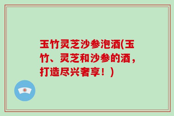 玉竹灵芝沙参泡酒(玉竹、灵芝和沙参的酒，打造尽兴奢享！)