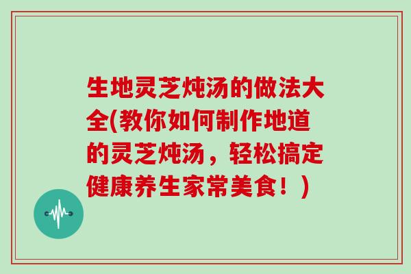 生地灵芝炖汤的做法大全(教你如何制作地道的灵芝炖汤,轻松搞定健康养生家常美食!)