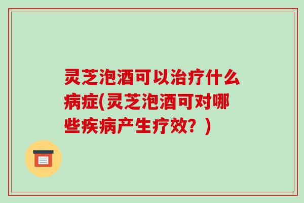 灵芝泡酒可以治疗什么病症(灵芝泡酒可对哪些疾病产生疗效?)