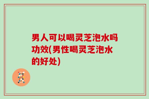 男人可以喝灵芝泡水吗功效(男性喝灵芝泡水的好处)