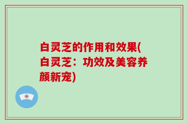 白灵芝的作用和效果(白灵芝:功效及美容养颜新宠)