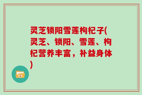 灵芝锁阳雪莲枸杞子(灵芝、锁阳、雪莲、枸杞营养丰富,补益身体)