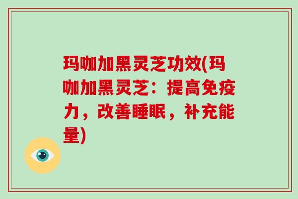 玛咖加黑灵芝功效(玛咖加黑灵芝：提高免疫力，改善睡眠，补充能量)