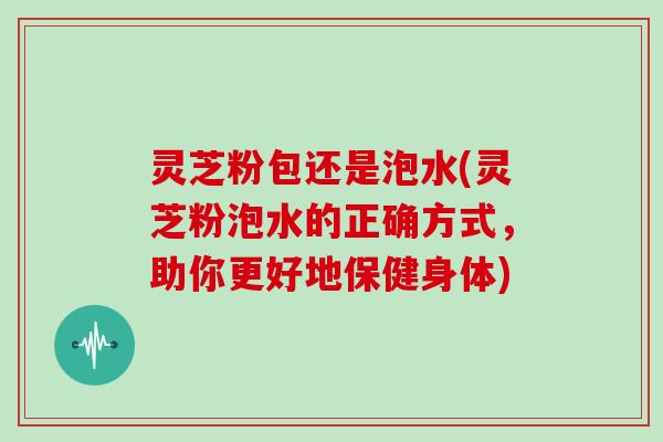 灵芝粉包还是泡水(灵芝粉泡水的正确方式，助你更好地保健身体)