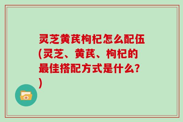 灵芝黄芪枸杞怎么配伍(灵芝、黄芪、枸杞的最佳搭配方式是什么?)