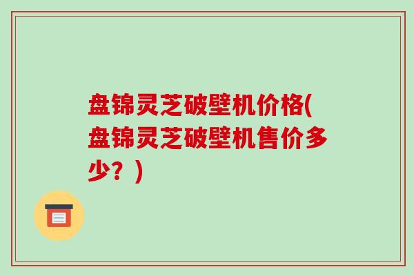 盘锦灵芝破壁机价格(盘锦灵芝破壁机售价多少？)
