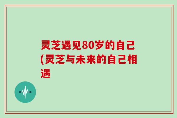 灵芝遇见80岁的自己(灵芝与未来的自己相遇