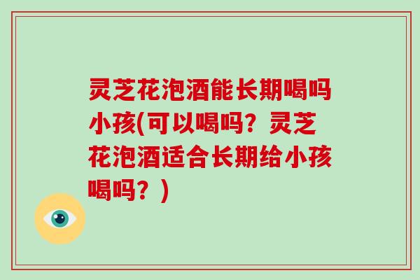 灵芝花泡酒能长期喝吗小孩(可以喝吗?灵芝花泡酒适合长期给小孩喝吗?)
