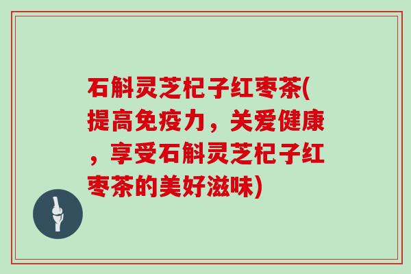 石斛灵芝杞子红枣茶(提高免疫力，关爱健康，享受石斛灵芝杞子红枣茶的美好滋味)