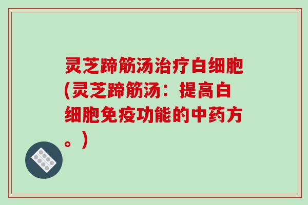 灵芝蹄筋汤治疗白细胞(灵芝蹄筋汤:提高白细胞免疫功能的中药方。)