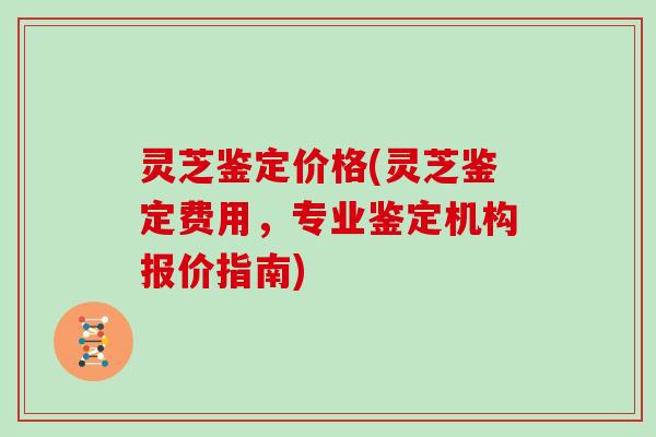 灵芝鉴定价格(灵芝鉴定费用，专业鉴定机构报价指南)