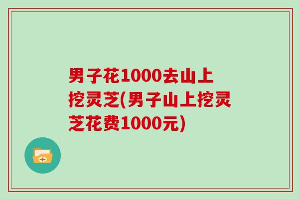 男子花1000去山上挖灵芝(男子山上挖灵芝花费1000元)