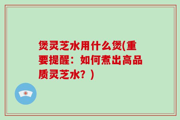 煲灵芝水用什么煲(重要提醒:如何煮出高品质灵芝水?)