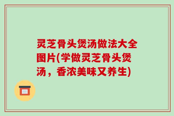 灵芝骨头煲汤做法大全图片(学做灵芝骨头煲汤,香浓美味又养生)