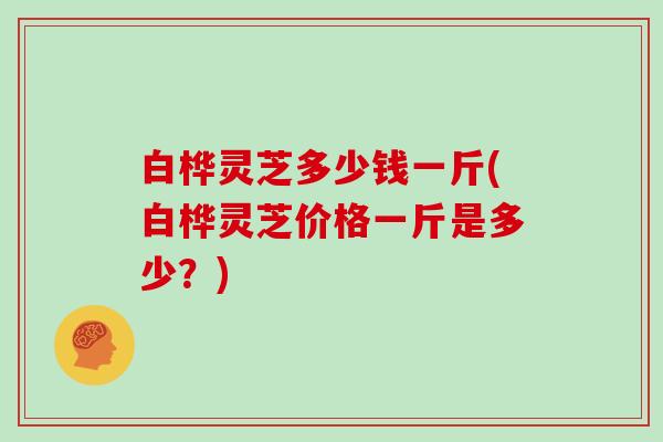 白桦灵芝多少钱一斤(白桦灵芝价格一斤是多少?)