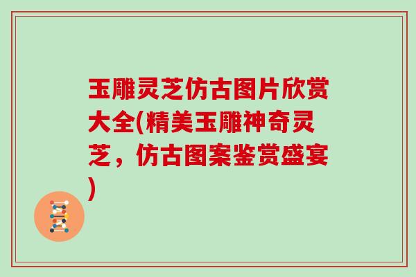 玉雕灵芝仿古图片欣赏大全(精美玉雕神奇灵芝，仿古图案鉴赏盛宴)
