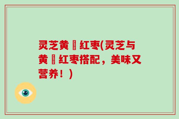 灵芝黄茋红枣(灵芝与黄茋红枣搭配,美味又营养!)