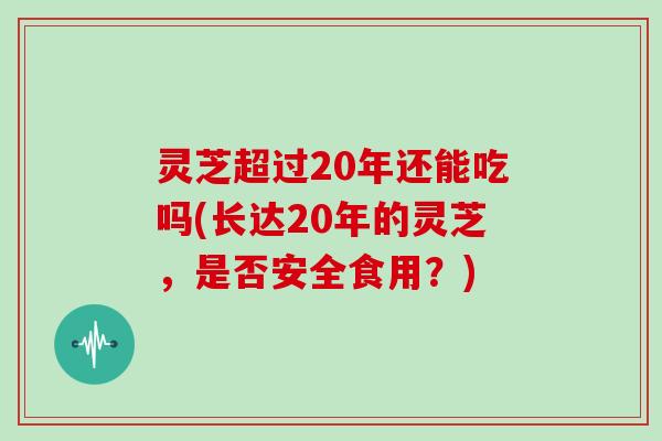 灵芝超过20年还能吃吗(长达20年的灵芝,是否安全食用?)