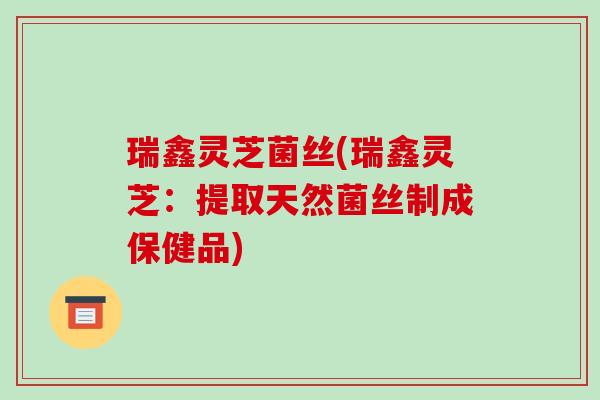 瑞鑫灵芝菌丝(瑞鑫灵芝：提取天然菌丝制成保健品)