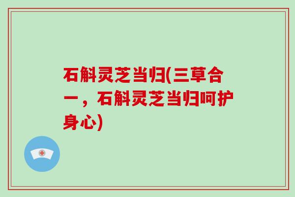 石斛灵芝当归(三草合一,石斛灵芝当归呵护身心)