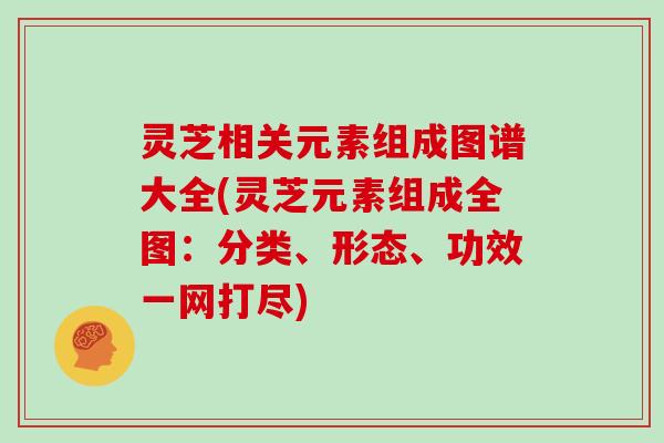 灵芝相关元素组成图谱大全(灵芝元素组成全图:分类、形态、功效一网打尽)